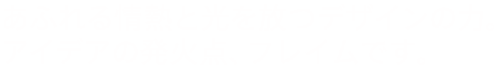 あふれる情熱と、光を放つデザインの力。 アイデアの発火点、フレイムです。